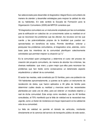 6
fue seleccionada para desarrollar el diagnostico integral Socio-comunitario de
manera de atender y desarrollar estrategias para mejorar la calidad de vida
de su habitantes. En este sentido la Escuela de Formación para la
Organización Comunitaria (2009) del MPPCII considera que:
“El diagnostico comunitario es un instrumento empleado por las comunidades
para la edificación en colectivo de un conocimiento sobre su realidad en el
que se reconocen los problemas que las afectan, los recursos con los que
cuenta y las potencialidades propias de la localidad que puedan ser
aprovechadas en beneficios de todos. Permite identificar, ordenar y
jerarquizar los problemas comunitarios, el diagnostico sirve, además, como
base para los miembros de la comunidad planifiquen colectivamente
actividades que permitan mejorar su situación (p.7.)”
Es la comunidad quien protagoniza y determina el curso del proceso de
creación del proyecto comunitario, de manera de abordar los síntomas, las
diversas realidades que viven; y quien mejor que ellos para reconocer los
problemas que han traído como consecuencia un deteriorado aspecto
arquitectónico y cultural de su comunidad.
El sector las mesitas, está constituido por 53 familias, para una población de
154 habitantes aproximadamente, a quienes se le aplico un instrumento de
recolección de datos, que fueron aplicados a 46 jefes de familia para
determinar cuáles desde su realidad y vivencias serán las necesidades
planteadas por cada uno de ellos, para así obtener un resultado objetivo y
real de dicha comunidad. Este arrojo como resultado, que de 46 familias
consultadas, el 70% manifestó que la falta de vialidad era la necesidad mas
urgente, como un factor de incidencia con mayor repercusión en la calidad de
vida de su comunidad.
La falta de vialidad no permite el tránsito de vehículos, incidiendo
directamente en la carencia del servicio de transporte público de este sector,
 