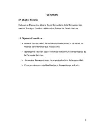 8
OBJETIVOS
2.1 Objetivo General.
Elaborar un Diagnostico Integral Socio Comunitario de la Comunidad Las
Mesitas Parroquia Barinitas del Municipio Bolívar del Estado Barinas.
2.2 Objetivos Específicos.
 Diseñar un instrumento de recolección de información del sector las
Mesitas para identificar sus necesidades
 Identificar la situación socioeconómica de la comunidad las Mesitas de
la Parroquia Barinitas.
 Jerarquizar las necesidades de acuerdo al criterio de la comunidad.
 Entregar a la comunidad las Mesitas el diagnostico ya aplicado.
 