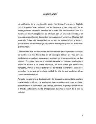 9
JUSTIFICACION
La justificación de la investigación, según Hernández, Fernández y Baptista
(2010) expresan que “Además de los objetivos y las preguntas de la
investigación es necesario justificar las razones que motivan el estudio”. La
mayoría de las investigaciones se efectúan con un propósito definido, y el
propósito especifico del diagnostico comunitario del sector Las Mesitas, del
Municipio Bolívar del estado Barinas, es dar un aporte teórico y técnico,
donde la comunidad intervenga y aborde de forma participativa las realidades
que les afecta.
Considerando que la comunidad ha manifestado que en periodos lluviosos
las cuales son muy frecuentes en el Municipio Bolívar, las vías por sus
condiciones se vuelven pantanosas, aceleran los procesos erosivos de las
mismas. Por estas razones la vialidad presenta un deterioro acelerado e
impide el acceso a las áreas habitadas, en estos casos por servicio de
transporte. Porque a mayor deterioro de la vialidad es menor el acceso de
vehículos y a su vez genera baja calidad de vida de sus habitantes al no
contar con este servicio.
Así cabe mencionar que la elaboración del diagnostico comunitario aportara
una herramienta eficaz y de ayuda para determinar las condiciones, sociales,
económicas de la comunidad Las Mesitas, así como, la jerarquización desde
el ámbito participativo de los protagonistas quienes conocen día a día su
realidad.
 