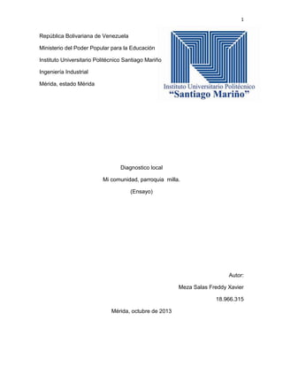 1

República Bolivariana de Venezuela
Ministerio del Poder Popular para la Educación
Instituto Universitario Politécnico Santiago Mariño
Ingeniería Industrial
Mérida, estado Mérida

Diagnostico local
Mi comunidad, parroquia milla.
(Ensayo)

Autor:
Meza Salas Freddy Xavier
18.966.315
Mérida, octubre de 2013

 