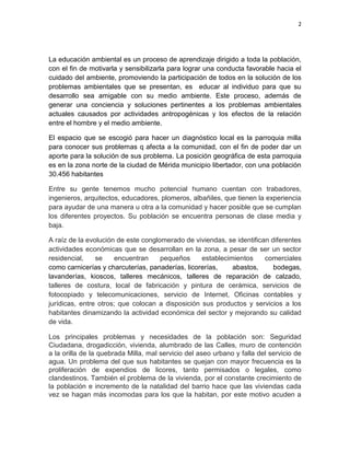 2

La educación ambiental es un proceso de aprendizaje dirigido a toda la población,
con el fin de motivarla y sensibilizarla para lograr una conducta favorable hacia el
cuidado del ambiente, promoviendo la participación de todos en la solución de los
problemas ambientales que se presentan, es educar al individuo para que su
desarrollo sea amigable con su medio ambiente. Este proceso, además de
generar una conciencia y soluciones pertinentes a los problemas ambientales
actuales causados por actividades antropogénicas y los efectos de la relación
entre el hombre y el medio ambiente.
El espacio que se escogió para hacer un diagnóstico local es la parroquia milla
para conocer sus problemas q afecta a la comunidad, con el fin de poder dar un
aporte para la solución de sus problema. La posición geográfica de esta parroquia
es en la zona norte de la ciudad de Mérida municipio libertador, con una población
30.456 habitantes
Entre su gente tenemos mucho potencial humano cuentan con trabadores,
ingenieros, arquitectos, educadores, plomeros, albañiles, que tienen la experiencia
para ayudar de una manera u otra a la comunidad y hacer posible que se cumplan
los diferentes proyectos. Su población se encuentra personas de clase media y
baja.
A raíz de la evolución de este conglomerado de viviendas, se identifican diferentes
actividades económicas que se desarrollan en la zona, a pesar de ser un sector
residencial,
se
encuentran
pequeños
establecimientos
comerciales
como carnicerías y charcuterías, panaderías, licorerías,
abastos,
bodegas,
lavanderías, kioscos, talleres mecánicos, talleres de reparación de calzado,
talleres de costura, local de fabricación y pintura de cerámica, servicios de
fotocopiado y telecomunicaciones, servicio de Internet, Oficinas contables y
jurídicas, entre otros; que colocan a disposición sus productos y servicios a los
habitantes dinamizando la actividad económica del sector y mejorando su calidad
de vida.
Los principales problemas y necesidades de la población son: Seguridad
Ciudadana, drogadicción, vivienda, alumbrado de las Calles, muro de contención
a la orilla de la quebrada Milla, mal servicio del aseo urbano y falla del servicio de
agua. Un problema del que sus habitantes se quejan con mayor frecuencia es la
proliferación de expendios de licores, tanto permisados o legales, como
clandestinos. También el problema de la vivienda, por el constante crecimiento de
la población e incremento de la natalidad del barrio hace que las viviendas cada
vez se hagan más incomodas para los que la habitan, por este motivo acuden a

 