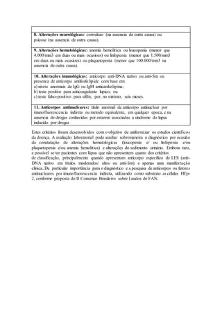 8. Alterações neurológicas: convulsao (na ausencia de outra causa) ou
psicose (na ausencia de outra causa).
9. Alterações hematológicas: anemia hemolitica ou leucopenia (menor que
4.000/mm3 em duas ou mais ocasioes) ou linfopenia (menor que 1.500/mm3
em duas ou mais ocasioes) ou plaquetopenia (menor que 100.000/mm3 na
ausencia de outra causa).
10. Alterações imunológicas: anticorpo anti-DNA nativo ou anti-Sm ou
presenca de anticorpo antifosfolipide com base em:
a) niveis anormais de IgG ou IgM anticardiolipina;
b) teste positivo para anticoagulante lupico; ou
c) teste falso-positivo para sifilis, por, no minimo, seis meses.
11. Anticorpos antinucleares: titulo anormal de anticorpo antinuclear por
imunofluorescencia indireta ou metodo equivalente, em qualquer epoca, e na
ausencia de drogas conhecidas por estarem associadas a sindrome do lupus
induzido por drogas
Estes critérios foram desenvolvidos com o objetivo de uniformizar os estudos científicos
da doença. A avaliação laboratorial pode auxiliar sobremaneira o diagnóstico por ocasião
da constatação de alterações hematológicas (leucopenia e/ ou linfopenia e/ou
plaquetopenia e/ou anemia hemolitica) e alterações do sedimento urinário. Embora raro,
e possível se ter pacientes com lúpus que não apresentem quatro dos critérios
de classificação, principalmente quando apresentam anticorpo especifico de LES (anti-
DNA nativo em títulos moderados/ altos ou anti-Sm) e apenas uma manifestação
clinica..De particular importância para o diagnóstico e a pesquisa de anticorpos ou fatores
antinucleares por imunofluorescencia indireta, utilizando como substrato as células HEp-
2, conforme proposta do II Consenso Brasileiro sobre Laudos de FAN.
 