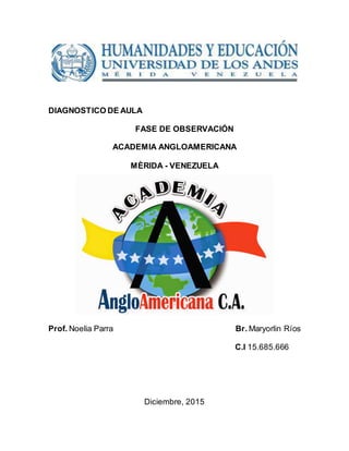 DIAGNOSTICO DE AULA
FASE DE OBSERVACIÓN
ACADEMIA ANGLOAMERICANA
MÈRIDA - VENEZUELA
Prof. Noelia Parra Br. Maryorlin Ríos
C.I 15.685.666
Diciembre, 2015
 