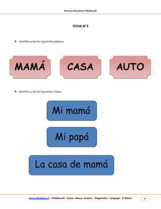 Recursos Educativos VillaEduca®
www.villaeduca.cl – VillaEduca® - Crecer. Educar. Innovar – Diagnóstico – Lenguaje - 1º Básico 4
Mi papá
FICHA N°3
 Identifica y lee las siguientes palabras.
 Identifica y lee las siguientes frases.
Mi mamá
La casa de mamá
MAMÁ CASA AUTO
 