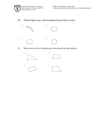 Colegio Bicentenario de la Araucanía Profesora colaboradora: Corina López
Lord Cochrane # 1336 Fono 2 40 10 51 Profesoras en formación: Deysi Valencia L.- Bárbara Sepúlveda S.
Comuna Padre las Casas
III. Pinta la figura que está formada solo por líneas rectas.
IV. Marca con una X la o las figuras que tiene dos de sus lados iguales.