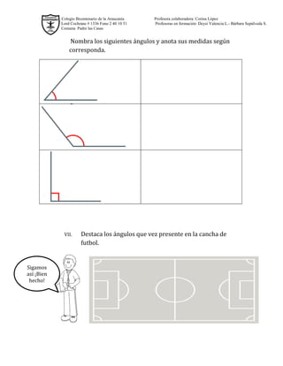 Colegio Bicentenario de la Araucanía Profesora colaboradora: Corina López
Lord Cochrane # 1336 Fono 2 40 10 51 Profesoras en formación: Deysi Valencia L.- Bárbara Sepúlveda S.
Comuna Padre las Casas
Nombra los siguientes ángulos y anota sus medidas según corresponda.
VII. Destaca los ángulos que vez presente en la cancha de futbol.
Sigamos así ¡Bien hecho!