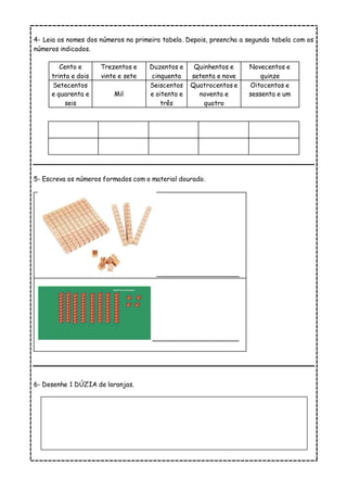 4- Leia os nomes dos números na primeira tabela. Depois, preencha a segunda tabela com os
números indicados.
Cento e
trinta e dois
Trezentos e
vinte e sete
Duzentos e
cinquenta
Quinhentos e
setenta e nove
Novecentos e
quinze
Setecentos
e quarenta e
seis
Mil
Seiscentos
e oitenta e
três
Quatrocentos e
noventa e
quatro
Oitocentos e
sessenta e um
5- Escreva os números formados com o material dourado.
_____________________
______________________
6- Desenhe 1 DÚZIA de laranjas.
 