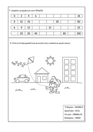 7- Complete as sequências com ATENÇÃO.
0 2 4 6 18
5 10 15 35 50
6 9 12 21 33
20 30 40 80 100
8- Pinte as formas geométricas de acordo com o comando do quadro abaixo.
Triângulos – AMARELO
Quadrados – AZUL
Círculos – VERMELHO
Retângulos - VERDE
 