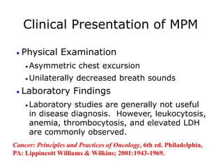 Clinical Presentation of MPM
 Physical Examination
 Asymmetric chest excursion
 Unilaterally decreased breath sounds
 Laboratory Findings
 Laboratory studies are generally not useful
in disease diagnosis. However, leukocytosis,
anemia, thrombocytosis, and elevated LDH
are commonly observed.
Cancer: Principles and Practices of Oncology, 6th ed. Philadelphia,
PA: Lippincott Williams & Wilkins; 2001:1943-1969.
 