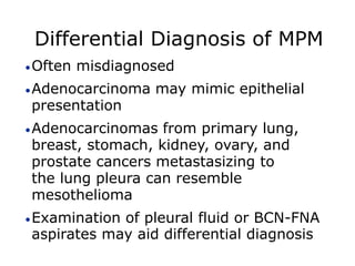 Differential Diagnosis of MPM
Often misdiagnosed
Adenocarcinoma may mimic epithelial
presentation
Adenocarcinomas from primary lung,
breast, stomach, kidney, ovary, and
prostate cancers metastasizing to
the lung pleura can resemble
mesothelioma
Examination of pleural fluid or BCN-FNA
aspirates may aid differential diagnosis
 