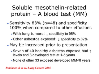 Soluble mesothelin-related
protein – A blood test (MM)
 Sensitivity 83% (n=48) and specificity
100% when compared to other effusions
 With lung tumors: ↓ specificity to 95%
 Other asbestos exposed: ↓ specificity to 82%
 May be increased prior to presentation
 Seven of 40 healthy asbestos exposed had ↑
levels and 3 developed MM at 1-5 years
 None of other 33 exposed developed MM<8 years
Robinson B et al. Lung Cancer 2005
 