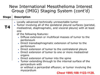 Stage Description
T4
 Locally advanced technically unresectable tumor
 Tumor involving all of the ipsilateral pleural surfaces (parietal,
mediastinal, diaphragmatic, and visceral pleura) with at least
one
of the following features:
 Diffuse extension or multifocal masses of tumor to the
peritoneum
 Direct transdiaphragmatic extension of tumor to the
peritoneum
 Direct extension of tumor to the contralateral pleura
 Direct extension of tumor to one or more mediastinal
organs
 Direct extension of tumor into the spine
 Tumor extending through to the internal surface of the
pericardium with
or without a pericardial effusion; or tumor involving the
myocardium
New International Mesothelioma Interest
Group (IMIG) Staging System (cont’d)
Chest 1995;108:1122-1128.
 