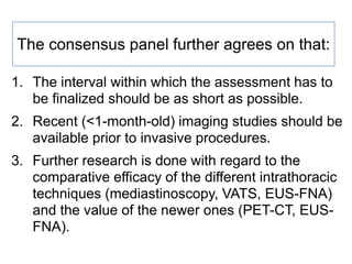 The consensus panel further agrees on that:
1. The interval within which the assessment has to
be finalized should be as short as possible.
2. Recent (<1-month-old) imaging studies should be
available prior to invasive procedures.
3. Further research is done with regard to the
comparative efficacy of the different intrathoracic
techniques (mediastinoscopy, VATS, EUS-FNA)
and the value of the newer ones (PET-CT, EUS-
FNA).
 