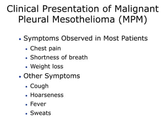 Clinical Presentation of Malignant
Pleural Mesothelioma (MPM)
 Symptoms Observed in Most Patients
 Chest pain
 Shortness of breath
 Weight loss
 Other Symptoms
 Cough
 Hoarseness
 Fever
 Sweats
 