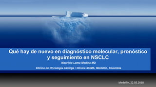 Qué hay de nuevo en diagnóstico molecular, pronóstico
y seguimiento en NSCLC
Mauricio Lema Medina MD
Clínica de Oncología Astorga / Clínica SOMA, Medellín, Colombia
Medellín, 22.05.2018
 