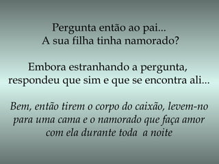 Pergunta então ao pai...
A sua filha tinha namorado?
Embora estranhando a pergunta,
respondeu que sim e que se encontra ali...
Bem, então tirem o corpo do caixão, levem-no
para uma cama e o namorado que faça amor
com ela durante toda a noite
 