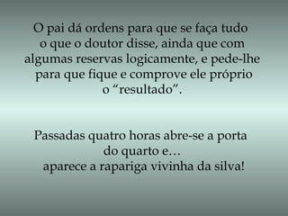 O pai dá ordens para que se faça tudo
o que o doutor disse, ainda que com
algumas reservas logicamente, e pede-lhe
para que fique e comprove ele próprio
o “resultado”.
Passadas quatro horas abre-se a porta
do quarto e…
aparece a rapariga vivinha da silva!
 