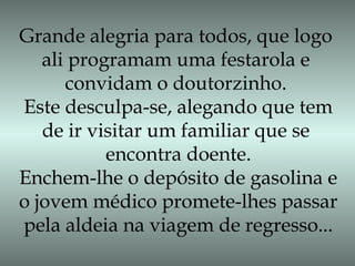 Grande alegria para todos, que logo
ali programam uma festarola e
convidam o doutorzinho.
Este desculpa-se, alegando que tem
de ir visitar um familiar que se
encontra doente.
Enchem-lhe o depósito de gasolina e
o jovem médico promete-lhes passar
pela aldeia na viagem de regresso...
 