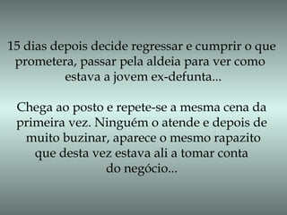 15 dias depois decide regressar e cumprir o que
prometera, passar pela aldeia para ver como
estava a jovem ex-defunta...
Chega ao posto e repete-se a mesma cena da
primeira vez. Ninguém o atende e depois de
muito buzinar, aparece o mesmo rapazito
que desta vez estava ali a tomar conta
do negócio...
 