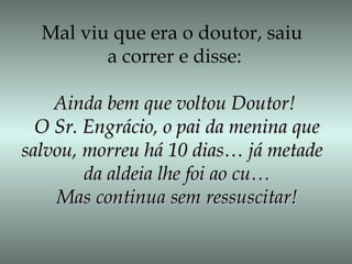 Mal viu que era o doutor, saiu
a correr e disse:
Ainda bem que voltou Doutor!Ainda bem que voltou Doutor!
O Sr. Engrácio, o pai da menina queO Sr. Engrácio, o pai da menina que
salvou, morreu há 10 dias… já metadesalvou, morreu há 10 dias… já metade
da aldeia lhe foi ao cu…da aldeia lhe foi ao cu…
Mas continua sem ressuscitar!Mas continua sem ressuscitar!
 
