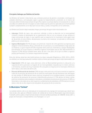 10
Principales hallazgos por Ámbitos de Gestión
Los Ámbitos de Gestión o Subcriterios, que contienen prácticas de gestión y resultados, constituyen las
unidades distintivas, y son evaluados según su grado de implementación y extensión, en el interior del
municipio, determinando el porcentaje de logro. Para asignar un puntaje objetivo en la evaluación, se utiliza
una tabla con valores de 0 al 3. El asignar un valor, implica que las prácticas aplicadas por la municipalidad
cumplen completamente con el descriptor de ese nivel y, cuando corresponde, con los anteriores.
Los Ámbitos de Gestión mejor evaluados (mayor porcentaje de logro) están relacionados con:
»» Liderazgo (59,4% de logro, seis prácticas), referido a cómo la dirección de la municipalidad
conduce y evalúa el desempeño de su organización. Este es, en su conjunto, el que obtiene el
mayor porcentaje de logro, lo que significa que la mayoría de los municipios tiene algún nivel
de desarrollo en este ámbito, desatacando la práctica de mantener actualizada la información
pública y el control interno.
»» Ingresos Municipales (56,7% de logro, seis prácticas), respecto de cómo gestiona sus ingresos para
asegurar el funcionamiento eficaz y eficiente de sus procesos y la sustentabilidad a largo plazo de
sus finanzas. La gran mayoría (97,5%) responde tener prácticas sistemáticas, aunque desplegadas
parcialmente, en lo que respecta a identificar ingresos municipales para el año. Adicionalmente, la
mayoría (72,2%) declara también tener datos de uno o tres años, en lo que se refiere a ingresos
propios permanentes. Es el ámbito mayormente normado.
Estas dos últimas áreas han sido históricamente las mejor evaluadas (Diagnósticos 2010, 2013 y 2015).
Los ámbitos con más baja evaluación, también histórica (menor porcentaje de logro), están relacionados con:
»» Capacitación (29% de logro, siete prácticas), cómo la Municipalidad gestiona la educación y la
capacitación de su personal. La mayoría de las municipalidades responde que no tienen prácticas
o, de tenerlas, resultan aún muy incipientes. Por otra parte, la mayoría de los municipios informa no
tener datos o sólo datos del último año.
»» Procesos de Prestación de Servicios (29% de logro, siete prácticas), en la que se revisan los aspectos
clave de los procesos de prestación de los servicios municipales. No hay elementos que destaquen
en este ámbito. El 80% declara tener prácticas incipientes en el establecimiento y actualización
de políticas de prestación de servicios e identificación procesos. El 72% declara no tener o tener
prácticas incipientes para establecer indicadores y estándares de prestación de servicios. El 90% no
tiene datos o sólo datos de un año respecto a cumplimiento de estándares y 87,6% declara no tener
datos o sólo de un año, respecto de indicadores de prestación de los servicios.
B. Municipios “Calidad”
La realidad anterior, sólo se ve alterada por la incorporación de un grupo de municipios que, desde hace
más de diez años aplican el Modelo Gestión de Calidad de los Servicios Municipales (aquí denominados
“Calidad”), política pública implementada desde la División de Municipalidades de SUBDERE, desde 2007, a
grupos de municipios correspondientes a las Tipologías 1, 2, 3 y 4.
 