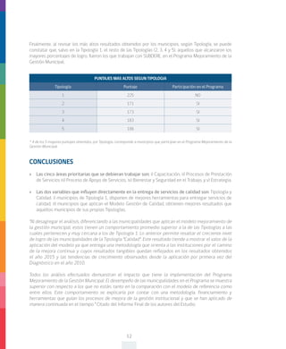 12
CONCLUSIONES
»» Las cinco áreas prioritarias que se debieran trabajar son: i) Capacitación, ii) Procesos de Prestación
de Servicios iii) Proceso de Apoyo de Servicios, iv) Bienestar y Seguridad en el Trabajo, y v) Estrategia.
»» Las dos variables que influyen directamente en la entrega de servicios de calidad son: Tipología y
Calidad. i) municipios de Tipología 1, disponen de mejores herramientas para entregar servicios de
calidad, ii) municipios que aplican el Modelo Gestión de Calidad, obtienen mejores resultados que
aquellos municipios de sus propias Tipologías.
“Al desagregar el análisis, diferenciando a las municipalidades que aplican el modelo mejoramiento de
la gestión municipal, estos tienen un comportamiento promedio superior a la de las Tipologías a las
cuales pertenecen y muy cercana a los de Tipología 1. Lo anterior permite resaltar el creciente nivel
de logro de las municipalidades de la Tipología “Calidad”. Este resultado tiende a mostrar el valor de la
aplicación del modelo ya que entrega una metodología que orienta a las instituciones por el camino
de la mejora continua y cuyos resultados tangibles quedan reflejados en los resultados obtenidos
el año 2015 y las tendencias de crecimiento observados desde la aplicación por primera vez del
Diagnóstico en el año 2010.
Todos los análisis efectuados demuestran el impacto que tiene la implementación del Programa
Mejoramiento de la Gestión Municipal. El desempeño de las municipalidades en el Programa se muestra
superior con respecto a los que no están, tanto en la comparación con el modelo de referencia como
entre ellos. Este comportamiento se explicaría por contar con una metodología, financiamiento y
herramientas que guían los procesos de mejora de la gestión institucional y que se han aplicado de
manera continuada en el tiempo.” Citado del Informe Final de los autores del Estudio.
PUNTAJES MAS ALTOS SEGUN TIPOLOGIA
Tipología Puntaje Participación en el Programa
1 225 NO
2 171 SI
3 173 SI
4 183 SI
5 186 SI
* 4 de los 5 mayores puntajes obtenidos, por Tipología, corresponde a municipios que participan en el Programa Mejoramiento de la
Gestión Municipal.
Finalmente, al revisar los más altos resultados obtenidos por los municipios, según Tipología, se puede
constatar que, salvo en la Tipología 1, el resto de las Tipologías (2, 3, 4 y 5), aquellos que alcanzaron los
mayores porcentajes de logro, fueron los que trabajan con SUBDERE, en el Programa Mejoramiento de la
Gestión Municipal.
 