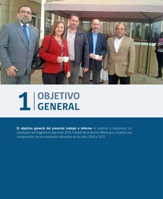 16
El objetivo general del presente trabajo e informe es analizar e interpretar los
resultados del Diagnóstico Nacional 2015, Calidad de la Gestión Municipal, y realizar una
comparación con los resultados obtenidos en los años 2010 y 2013.
OBJETIVO
GENERAL1
 