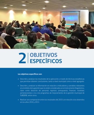 ANÁLISIS DE RESULTADOS DIAGNÓSTICO NACIONAL 2015 CALIDAD DE LA GESTIÓN MUNICIPAL
17
Los objetivos específicos son:
»» Describir y analizar los resultados de la aplicación, a través de técnicas estadísticas
que permitan obtener conclusiones, tanto a nivel municipal como a nivel agregado.
»» Describir y analizar la información en relación a indicadores y variables relevantes
en el ámbito de la gestión que no están considerados en el instrumento Diagnóstico,
tales como dotación de personal, ingresos, presupuesto, finanzas, ruralidad,
pertenecientes o no a los programas de mejoramiento de la gestión municipal de
SUBDERE, entre otros.
»» Realizar una comparación entre los resultados del 2015 con relación a los obtenidos
en los años 2010 y 2013.
OBJETIVOS
ESPECÍFICOS2
 