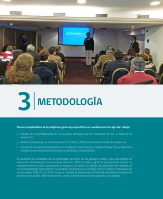 18
METODOLOGÍA
3
Para el cumplimiento de los objetivos general y específicos se consideraron tres ejes de trabajo:
»» Estudio del comportamiento de los puntajes obtenidos por los municipios en los 12 ámbitos de
evaluación.
»» Análisis Comparativo de los resultados 2010, 2013 y 2015 para la identificación de tendencias
»» Estudio de asociación (Coeficiente de Correlación Lineal) entre la variable Puntaje Total y diferentes
variables potencialmente explicativas (cualitativas y cuantitativas).
Se muestran los resultados de los porcentajes de logro, de los puntajes totales y de cada ámbito de
evaluación, obtenidos por los municipios en el año 2015 en tablas y gráficos que permitan conocer su
comportamiento y sacar conclusiones al respecto. Se realizó un estudio de asociación de variables de
las municipalidades con respecto a la variable principal que es el Puntaje Total. El análisis comparativo de
los resultados 2010, 2013 y 2015 incluye un estudio de tendencias y análisis de variabilidad, que permite
obtener conclusiones sobre el desarrollo que ha tenido el municipio en el periodo bajo estudio.
 