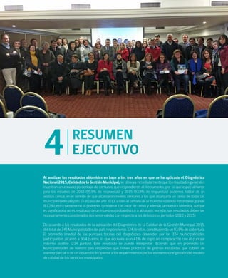 ANÁLISIS DE RESULTADOS DIAGNÓSTICO NACIONAL 2015 CALIDAD DE LA GESTIÓN MUNICIPAL
19
RESUMEN
EJECUTIVO4
Al analizar los resultados obtenidos en base a los tres años en que se ha aplicado el Diagnóstico
Nacional 2015, Calidad de la Gestión Municipal, se observa inmediatamente que los resultados generales
muestran un elevado porcentaje de comunas que respondieron el instrumento, por lo que especialmente
para los estudios de 2010 (95,9% de respuestas) y 2015 (93,9% de respuestas) podemos hablar de un
análisis censal, en el sentido de que alcanzaron niveles similares a los que alcanzaría un censo de todas las
municipalidades del país. En el caso del año 2013, si bien el tamaño de la muestra obtenida es bastante grande
(81,2%), estrictamente no lo podemos considerar con valor de censo y además la muestra obtenida, aunque
es significativa, no es resultado de un muestreo probabilístico o aleatorio; por ello, sus resultados deben ser
necesariamente considerados de menor validez con respecto a los de los otros períodos (2010 y 2015).
De acuerdo a los resultados de la aplicación del Diagnóstico de la Calidad de la Gestión Municipal 2015,
del total de 345 Municipalidades del país respondieron 324 de ellas, constituyendo un 93,9% de cobertura.
El promedio (media) de los puntajes totales del diagnóstico obtenidos por las 324 municipalidades
participantes alcanzó a 96,4 puntos, lo que equivale a un 41% de logro en comparación con el puntaje
máximo posible (234 puntos). Este resultado se puede interpretar diciendo que en promedio las
Municipalidades de nuestro país responden que tienen prácticas de gestión instaladas que cubren de
manera parcial o de un desarrollo incipiente a los requerimientos de los elementos de gestión del modelo
de calidad de los servicios municipales.
 