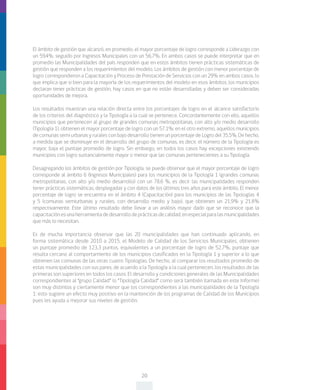 20
El ámbito de gestión que alcanzó, en promedio, el mayor porcentaje de logro corresponde a Liderazgo con
un 59,4%, seguido por Ingresos Municipales con un 56,7%. En ambos casos se puede interpretar que en
promedio las Municipalidades del país responden que en estos ámbitos tienen prácticas sistemáticas de
gestión que responden a los requerimientos del modelo. Los ámbitos de gestión con menor porcentaje de
logro correspondieron a Capacitación y Proceso de Prestación de Servicios con un 29% en ambos casos, lo
que implica que si bien para la mayoría de los requerimientos del modelo en esos ámbitos, los municipios
declaran tener prácticas de gestión, hay casos en que no están desarrolladas y deben ser consideradas
oportunidades de mejora.
Los resultados muestran una relación directa entre los porcentajes de logro en el alcance satisfactorio
de los criterios del diagnóstico y la Tipología a la cual se pertenece. Concordantemente con ello, aquellos
municipios que pertenecen al grupo de grandes comunas metropolitanas, con alto y/o medio desarrollo
(Tipología 1), obtienen el mayor porcentaje de logro con un 57,1%; en el otro extremo, aquellos municipios
de comunas semi urbanas y rurales con bajo desarrollo tienen un porcentaje de Logro del 35,5%. De hecho,
a medida que se disminuye en el desarrollo del grupo de comunas, es decir, el número de la Tipología es
mayor, baja el puntaje promedio de logro. Sin embargo, en todos los casos hay excepciones existiendo
municipios con logro sustancialmente mayor o menor que las comunas pertenecientes a su Tipología.
Desagregando los ámbitos de gestión por Tipología, se puede observar que el mayor porcentaje de logro
corresponde al ámbito 6 (Ingresos Municipales) para los municipios de la Tipología 1 (grandes comunas
metropolitanas, con alto y/o medio desarrollo) con un 78,6 %, es decir las municipalidades responden
tener prácticas sistemáticas, desplegadas y con datos de los últimos tres años para este ámbito. El menor
porcentaje de logro se encuentra en el ámbito 4 (Capacitación) para los municipios de las Tipologías 4
y 5 (comunas semiurbanas y rurales, con desarrollo medio y bajo), que obtienen un 21,9% y 21.8%
respectivamente. Este último resultado debe llevar a un análisis mayor dado que se reconoce que la
capacitaciónesunaherramientadedesarrollodeprácticasdecalidad,enespecialparalasmunicipalidades
que más lo necesitan.
Es de mucha importancia observar que las 20 municipalidades que han continuado aplicando, en
forma sistemática desde 2010 a 2015, el Modelo de Calidad de los Servicios Municipales, obtienen
un puntaje promedio de 123,3 puntos, equivalentes a un porcentaje de logro de 52,7%, puntaje que
resulta cercano al comportamiento de los municipios clasificados en la Tipología 1 y superior a lo que
obtienen las comunas de las otras cuatro Tipologías. De hecho, al comparar los resultados promedio de
estas municipalidades con sus pares, de acuerdo a la Tipología a la cual pertenecen, los resultados de las
primeras son superiores en todos los casos. El desarrollo y condiciones generales de las Municipalidades
correspondientes al “grupo Calidad” (o “Tipología Calidad” como será también llamada en este Informe)
son muy distintos y ciertamente menor que los correspondientes a las municipalidades de la Tipología
1; esto sugiere un efecto muy positivo en la mantención de los programas de Calidad de los Municipios
pues les ayuda a mejorar sus niveles de gestión.
 