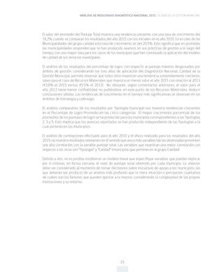ANÁLISIS DE RESULTADOS DIAGNÓSTICO NACIONAL 2015 CALIDAD DE LA GESTIÓN MUNICIPAL
21
El valor del promedio del Puntaje Total muestra una tendencia creciente, con una tasa de crecimiento del
18,2% cuando se comparan los resultados del año 2015 con los iniciales en el año 2010. En el caso de las
Municipalidades del grupo calidad esta tasa de crecimiento es del 20,5%. Esto significa que en promedio
las municipalidades responden que se han producido avances en sus prácticas de gestión a lo largo del
tiempo, con una mayor tasa para los casos de los municipios que han continuado la aplicación del modelo
de calidad de los servicios municipales.
El análisis de los resultados del porcentaje de logro con respecto al puntaje máximo desglosados por
ámbito de gestión, considerando los tres años de aplicación del Diagnóstico Nacional, Calidad de la
Gestión Municipal, permite observar que todos ellos muestran una tendencia sostenidamente creciente,
salvo para el caso de Recursos Materiales que muestra un menor valor el año 2015 con relación al 2013
(43,8% el 2015 versus 45,5% el 2013). No obstante, según comentarios anteriores, el valor para el
año 2013 tiene menor confiablidad, no pudiéndose, en este punto de los Recursos Materiales, deducir
conclusiones sólidas. Las tendencias de crecimiento en el tiempo más significativas se observan en los
ámbitos de Estrategia y Liderazgo.
El análisis comparativo de los resultados por Tipología municipal nos muestra tendencias crecientes
en el Porcentaje de Logro Promedio en las cinco categorías. El mayor crecimiento porcentual de los
promedios de los puntajes de logro se ha producido para los municipios correspondientes a las Tipologías
2, 3 y 5. Esto implica que los avances reportados se han producido independiente de las Tipologías a la
cual pertenecen los municipios.
El análisis de correlaciones efectuado para el año 2010 y el ahora realizado para los resultados del año
2015,nomuestraresultadosrelevantesenelsentidoqueunaomásvariables(delasobservadas)presenten
una alta correlación con la variable puntaje total. Las variables que muestran una mejor correlación con
respecto a las otras son “Tipología” y “Calidad” (municipios que pertenecen al grupo Calidad)
Debido a ello, no es posible establecer un modelo lineal que especifique variables que puedan explicar
por sí mismas, en forma cercana, el nivel de puntaje total obtenido por cada municipio. Lo anterior
debe ser considerado al momento de tomar decisiones sobre iniciativas de apoyo a los municipios, las
que deberán ser producto de un análisis más profundo que la mera intuición o percepción cualitativa
de cuáles son los factores que pueden aportar a la mejora, considerando la complejidad de las propias
instituciones y su entorno.
 