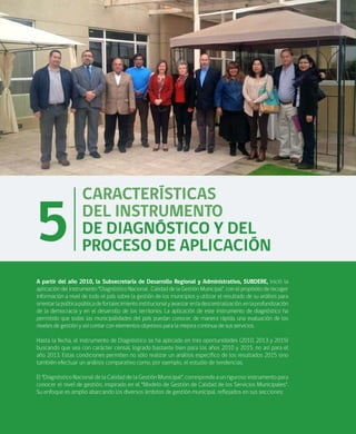 22
A partir del año 2010, la Subsecretaría de Desarrollo Regional y Administrativo, SUBDERE, inició la
aplicación del instrumento “Diagnóstico Nacional , Calidad de la Gestión Municipal”, con el propósito de recoger
información a nivel de todo el país sobre la gestión de los municipios y utilizar el resultado de su análisis para
orientarlapolíticapúblicadefortalecimientoinstitucionalyavanzarenladescentralización,enlaprofundización
de la democracia y en el desarrollo de los territorios. La aplicación de este instrumento de diagnóstico ha
permitido que todas las municipalidades del país puedan conocer, de manera rápida, una evaluación de los
niveles de gestión y así contar con elementos objetivos para la mejora continua de sus servicios.
Hasta la fecha, el instrumento de Diagnóstico se ha aplicado en tres oportunidades (2010, 2013 y 2015)
buscando que sea con carácter censal, logrado bastante bien para los años 2010 y 2015, no así para el
año 2013. Estas condiciones permiten no sólo realizar un análisis especifico de los resultados 2015 sino
también efectuar un análisis comparativo como, por ejemplo, el estudio de tendencias.
El “Diagnóstico Nacional de la Calidad de la Gestión Municipal”, corresponde a un riguroso instrumento para
conocer el nivel de gestión, inspirado en el “Modelo de Gestión de Calidad de los Servicios Municipales”.
Su enfoque es amplio abarcando los diversos ámbitos de gestión municipal, reflejados en sus secciones:
5
CARACTERÍSTICAS
DEL INSTRUMENTO
DE DIAGNÓSTICO Y DEL
PROCESO DE APLICACIÓN
 
