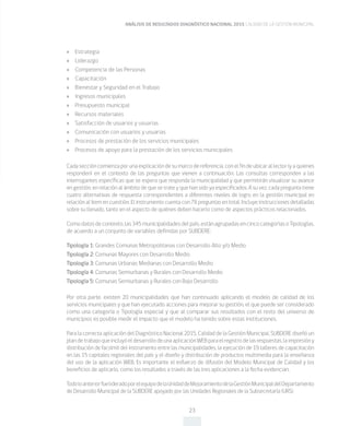 ANÁLISIS DE RESULTADOS DIAGNÓSTICO NACIONAL 2015 CALIDAD DE LA GESTIÓN MUNICIPAL
23
»» Estrategia
»» Liderazgo
»» Competencia de las Personas
»» Capacitación
»» Bienestar y Seguridad en el Trabajo
»» Ingresos municipales
»» Presupuesto municipal
»» Recursos materiales
»» Satisfacción de usuarios y usuarias
»» Comunicación con usuarios y usuarias
»» Procesos de prestación de los servicios municipales
»» Procesos de apoyo para la prestación de los servicios municipales
Cada sección comienza por una explicación de su marco de referencia, con el fin de ubicar al lector (y a quienes
responden) en el contexto de las preguntas que vienen a continuación. Las consultas corresponden a las
interrogantes específicas que se espera que responda la municipalidad y que permitirán visualizar su avance
en gestión, en relación al ámbito de que se trate y que han sido ya especificados. A su vez, cada pregunta tiene
cuatro alternativas de respuesta correspondientes a diferentes niveles de logro en la gestión municipal en
relación al ítem en cuestión. El instrumento cuenta con 78 preguntas en total. Incluye instrucciones detalladas
sobre su llenado, tanto en el aspecto de quiénes deben hacerlo como de aspectos prácticos relacionados.
Comodatosdecontexto,las345municipalidadesdelpaís,estánagrupadasencincocategoríasoTipologías,
de acuerdo a un conjunto de variables definidas por SUBDERE:
Tipología 1: Grandes Comunas Metropolitanas con Desarrollo Alto y/o Medio
Tipología 2: Comunas Mayores con Desarrollo Medio
Tipología 3: Comunas Urbanas Medianas con Desarrollo Medio
Tipología 4: Comunas Semiurbanas y Rurales con Desarrollo Medio
Tipología 5: Comunas Semiurbanas y Rurales con Bajo Desarrollo
Por otra parte, existen 20 municipalidades que han continuado aplicando el modelo de calidad de los
servicios municipales y que han ejecutado acciones para mejorar su gestión, el que puede ser considerado
como una categoría o Tipología especial y que al comparar sus resultados con el resto del universo de
municipios es posible medir el impacto que el modelo ha tenido sobre estas instituciones.
Para la correcta aplicación del Diagnóstico Nacional 2015, Calidad de la Gestión Municipal, SUBDERE diseñó un
plandetrabajoqueincluyóeldesarrollodeunaaplicaciónWEBparaelregistrodelasrespuestas,laimpresióny
distribución de facsímil del instrumento entre las municipalidades, la ejecución de 19 talleres de capacitación
en las 15 capitales regionales del país y el diseño y distribución de productos multimedia para la enseñanza
del uso de la aplicación WEB. Es importante el esfuerzo de difusión del Modelo Municipal de Calidad y los
beneficios de aplicarlo, como los resultados a través de las tres aplicaciones a la fecha evidencian.
TodoloanteriorfuelideradoporelequipodelaUnidaddeMejoramientodelaGestiónMunicipaldelDepartamento
de Desarrollo Municipal de la SUBDERE apoyado por las Unidades Regionales de la Subsecretaría (URS).
 