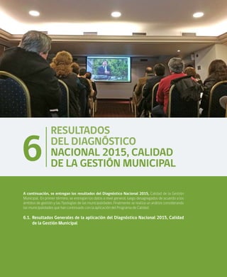 24
RESULTADOS
DEL DIAGNÓSTICO
NACIONAL 2015, CALIDAD
DE LA GESTIÓN MUNICIPAL
6
A continuación, se entregan los resultados del Diagnóstico Nacional 2015, Calidad de la Gestión
Municipal. En primer término, se entregan los datos a nivel general, luego desagregados de acuerdo a los
ámbitos de gestión y las Tipologías de las municipalidades. Finalmente se realiza un análisis considerando
las municipalidades que han continuado con la aplicación del Programa de Calidad.
6.1.	Resultados Generales de la aplicación del Diagnóstico Nacional 2015, Calidad
de la Gestión Municipal
 
