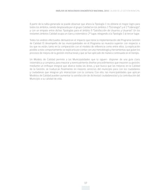 ANÁLISIS DE RESULTADOS DIAGNÓSTICO NACIONAL 2015 CALIDAD DE LA GESTIÓN MUNICIPAL
37
A partir de la tabla generada se puede observar que ahora la Tipología 1 no obtiene el mayor logro para
todos los ámbitos, siendo desplazada por el grupo Calidad en los ámbitos 1 “Estrategia” y el 2 “Liderazgo”,
y con un empate entre dichas Tipologías para el ámbito 9 “Satisfacción de Usuarios y Usuarias”. En los
restantes ámbitos Calidad ocupa un claro y sistemático 2° lugar, relegando a la Tipología 3 al tercer lugar.
Todos los análisis efectuados demuestran el impacto que tiene la implementación del Programa Gestión
de Calidad. El desempeño de las municipalidades en el Programa se muestra superior con respecto a
los que no están, tanto en la comparación con el modelo de referencia como entre ellos. La explicación
posible a este comportamiento se explicaría por contar con una metodología y herramientas que guían los
procesos de mejora de la gestión institucional y que se han aplicado de manera continuada en el tiempo.
Un Modelo de Calidad permite a las Municipalidades que lo siguen- disponer de una guía clara,
sistemática y completa, para mejorar y eventualmente diseñar procedimientos que mejoren su gestión,
mediante un enfoque integral que abarca todas las áreas, y que busca que las mejoras en la Calidad
de la Gestión, se traduzcan finalmente en mejores servicios del municipio para con los ciudadanos
y ciudadanas que integran y/o interactúan con la comuna. Con ello, las municipalidades que aplican
Modelos de Calidad pueden aumentar la satisfacción de dichos(as) ciudadanos(as) y la contribución del
Municipio a su calidad de vida.
 