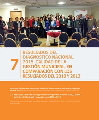38
RESULTADOS DEL
DIAGNÓSTICO NACIONAL
2015, CALIDAD DE LA
GESTIÓN MUNICIPAL, EN
COMPARACIÓN CON LOS
RESULTADOSDEL2010Y2013
7
Acontinuación,seentreganlosresultadosdelanálisiscomparativodelosresultadosdelDiagnóstico
Nacional 2015, Calidad de la Gestión Municipal, comparado con los obtenidos en los años 2010 y 2013.
7.1.	Resultados Generales de la aplicación del Diagnóstico Nacional 2015, Calidad
de la Gestión Municipal, comparado con el 2010 y 2013
La siguiente tabla muestra los resultados generales del Diagnóstico, en los tres años en que ha
sido aplicado.
 