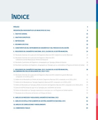 ANÁLISIS DE RESULTADOS DIAGNÓSTICO NACIONAL 2015 CALIDAD DE LA GESTIÓN MUNICIPAL
PRÓLOGO	4
PRESENTACIÓN: RADIOGRAFÍA DE LOS MUNICIPIOS DE CHILE	 6
	
1.	 OBJETIVO GENERAL			 16
2.	 OBJETIVOS ESPECÍFICOS	 17
3.	METODOLOGÍA	 18
4.	 RESUMEN EJECUTIVO	 19
5.	 CARACTERÍSTICAS DEL INSTRUMENTO DE DIAGNÓSTICO Y DEL PROCESO DE APLICACIÓN	 22
6.	 RESULTADOS DEL DIAGNÓSTICO NACIONAL 2015, CALIDAD DE LA GESTIÓN MUNICIPAL 	 24
6.1. Resultados Generales de la aplicación del Diagnóstico Nacional 2015, Calidad de la Gestión Municipal	 24
6.2. Resultados Generales de la aplicación del Diagnóstico Nacional 2015, 		 26
Calidad de la Gestión Municipal por Ámbito de Evaluación	
6.3. Resultados Cuantitativos del Diagnóstico, desagregados por Tipología y Ámbito de Gestión.	 28
6.4. Resultados Cuantitativos del Diagnóstico, desagregados por Tipología y por su continuidad en el Programa de Gestión de Calidad.	 30
7.	 RESULTADOS DEL DIAGNÓSTICO NACIONAL 2015, CALIDAD DE LA GESTIÓN MUNICIPAL, 		 38
EN COMPARACIÓN CON LOS RESULTADOS DEL 2010 Y 2013		
7.1. Resultados Generales de la aplicación del Diagnóstico Nacional 2015, Calidad de la gestión Municipal, 		 38
comparado con el 2010 y 2013.	
7.2. Análisis de los Resultados por Ámbito de Gestión, Diagnóstico Nacional 2015, comparado con el 2010 y 2013	 41
7.3. Análisis de los Resultados por Tipología, Diagnóstico Nacional 2015, comparado con el 2010 y 2013	 44
7.4. Análisis de Resultados por Tipología y Ámbito de Gestión del Diagnóstico Nacional 2015, comparado con el 2010 y 2013. 	 45
7.5. Evolución del Porcentaje de Logro en las Tipologías, para cada Ámbito de Gestión.	 50
7.6. Análisis de Resultados por Tipología, separando los municipios con o sin Programa de Calidad explícito	 53
7.7. Resultados de los Elementos de Gestión con Enfoque de Género	 59
8.	 ANÁLISIS DE PROCESOS Y RESULTADOS, DIAGNÓSTICO NACIONAL 2015	 61
9.	 ANÁLISIS DE DETALLE POR ELEMENTO DE GESTIÓN, DIAGNÓSTICO NACIONAL 2015	 64
10. ANÁLISIS DE CORRELACIONES Y MODELAMIENTO	 76
11. COMENTARIOS FINALES	 84
ÍNDICE
 