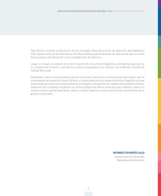 ANÁLISIS DE RESULTADOS DIAGNÓSTICO NACIONAL 2015 CALIDAD DE LA GESTIÓN MUNICIPAL
5
Este informe contiene la descripción de las principales fases del proceso de aplicación del Diagnóstico
2015, dando cuenta de las implicancias técnicas, jurídicas y administrativas de cada una de ellas, así como
de los procesos de interacción con los protagonistas del ejercicio.
Luego, se incluye un capítulo de caracterización del instrumento Diagnóstico, detallando aspectos de
su composición (criterios, subcriterios y métrica adoptados) y su relación con el Modelo Gestión de
Calidad Municipal.
Finalmente, vaya el reconocimiento para los directores, funcionarios y funcionarias municipales, que se
constituyeronenelauténticofactordeéxito,alcomprometerseenlaresolucióndeesteDiagnóstico,loque
hapermitidopermearestasnuevasmateriasyconceptoscomogestióndecalidad,mejoramientocontinuo,
evaluación de los ámbitos de gestión; en suma, la disposición de los municipios para medirse, conocer su
estado actual en gestión para poder, ahora con datos objetivos, iniciar el proceso de mejoramiento de su
gestión y resultados.
RICARDO CIFUENTES LILLO
Subsecretario de Desarrollo
Regional y Administrativo
 
