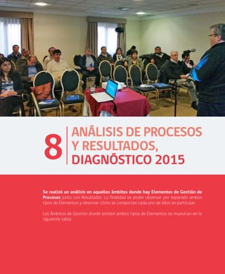 ANÁLISIS DE RESULTADOS DIAGNÓSTICO NACIONAL 2015 CALIDAD DE LA GESTIÓN MUNICIPAL
61
ANÁLISIS DE PROCESOS
Y RESULTADOS,
DIAGNÓSTICO 20158
Se realizó un análisis en aquellos ámbitos donde hay Elementos de Gestión de
Procesos junto con Resultados. La finalidad es poder observar por separado ambos
tipos de Elementos y observar cómo se comportan cada uno de ellos en particular.
Los Ámbitos de Gestión donde existen ambos tipos de Elementos se muestran en la
siguiente tabla:
 