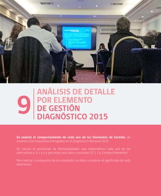 64
ANÁLISIS DE DETALLE
POR ELEMENTO
DE GESTIÓN
DIAGNÓSTICO 2015
9
Se analizó el comportamiento de cada uno de los Elementos de Gestión, de
acuerdo a las respuestas entregadas en el Diagnóstico Nacional 2015.
Se calculó el porcentaje de Municipalidades que respondieron cada una de las
alternativas a, b, c y d y que están asociados a puntajes (0, 1, 2 y 3 respectivamente)
Para realizar la evaluación de los resultados se debe considerar el significado de cada
alternativa:
 