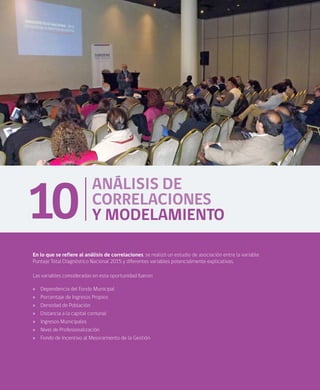 76
ANÁLISIS DE
CORRELACIONES
Y MODELAMIENTO10
En lo que se refiere al análisis de correlaciones, se realizó un estudio de asociación entre la variable
Puntaje Total Diagnóstico Nacional 2015 y diferentes variables potencialmente explicativas.
Las variables consideradas en esta oportunidad fueron:
»» Dependencia del Fondo Municipal
»» Porcentaje de Ingresos Propios
»» Densidad de Población
»» Distancia a la capital comunal
»» Ingresos Municipales
»» Nivel de Profesionalización
»» Fondo de Incentivo al Mejoramiento de la Gestión
 