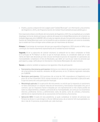 ANÁLISIS DE RESULTADOS DIAGNÓSTICO NACIONAL 2015 CALIDAD DE LA GESTIÓN MUNICIPAL
7
»» Diseño y puesta a disposición de la página web “Calidad Municipal”, con información y documentos
del Diagnóstico 2015 y del Programa Gestión de Calidad: http://calidadmunicipal.subdere.gov.cl.
Este importante esfuerzo de difusión del instrumento de Diagnóstico 2015, fue acompañado por un amplio
despliegue territorial, donde participaron, además del equipo de la Unidad Mejoramiento de la Gestión, las
Unidades Regionales de la SUBDERE, URS, en todas las regiones del país. Esto permitió mostrar el Modelo de
Gestión de Calidad Municipal, junto con los beneficios que se obtienen al aplicarlo, así como los resultados
que lo evidencian. Estos entregan varias señales que son importantes de destacar:
Primero. El porcentaje de municipios del país que respondió el Diagnóstico 2015 alcanzó el 94%, lo que
constituye una muestra altamente representativa de la realidad nacional municipal.
Segundo. Al ser su aplicación de carácter voluntario, la validación de los datos compilados se funda
en el principio de “Fe Pública”, es decir, lo que el municipio declara, es considerado válido por el sólo
mérito de haber sido declarado por éste. Una vez terminado el proceso de responder el cuestionario, las
municipalidades completaron el Acta de Resultados, que debió ser suscrita por todas las personas que
participaron y, luego, ratificada por los Secretarios o Secretarias Municipales de cada municipio.
Tercero. Lo anterior, también se expresa en las siguientes cifras de participación:
»» Funcionarios y funcionarias participantes. Asistieron a los talleres de capacitación, para la aplicación
de la herramienta de medición, alrededor de 600 personas, en los 19 talleres regionales realizados
por SUBDERE.
»» Municipios participantes. 324 municipios (de un total de 345), respondieron el Diagnóstico en el
plazo de un mes (noviembre 2015), tiempo durante el cual se mantuvo disponible la aplicación web,
lo que da cuenta de la alta participación municipal.
»» Metodología aplicada. En la aplicación del instrumento, se solicitó que la respuesta al cuestionario
no fuera realizada por un conjunto reducido de funcionarios y funcionarias municipales sino, por el
contrario, que las respuestas fueran trabajadas por una representación lo más amplia posible de
todos los departamentos, unidades y personal de las municipalidades, así como por los estamentos
directivo, profesional, técnico y administrativo, tanto de planta, como de contrata y honorarios,
además de los representantes de las asociaciones de funcionarios y funcionarias.
»» Aplicación WEB. A través de esta plataforma, se pudo contabilizar el número de personas que
firmaron las Actas, lo cual entregó la cifra de 3.664 personas, de un total de 324 municipalidades, es
decir, más de 11 personas, en promedio, por cada municipio.
 