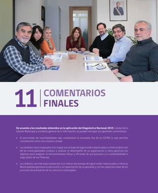 84
COMENTARIOS
FINALES11
De acuerdo a los resultados obtenidos en la aplicación del Diagnóstico Nacional 2015, Calidad de la
Gestión Municipal y al análisis general de la información, se pueden entregar los siguientes comentarios:
»» El porcentaje de municipalidades que contestaron la encuesta, fue de un 93,9% lo que permite
considerarla como una muestra censal.
»» Los ámbitos mejor evaluados (con mayor porcentaje de logro) están relacionados a cómo la dirección
de las municipalidades conduce y evalúan el desempeño de su organización y cómo gestiona sus
ingresos para asegurar el funcionamiento eficaz y eficiente de sus procesos y la sustentabilidad a
largo plazo de sus finanzas.
»» Los ámbitos con más baja evaluación (con menor porcentaje de logro) están relacionados a cómo la
Municipalidad gestiona la educación y la capacitación de su personal y con los aspectos clave de los
procesos de prestación de los servicios municipales.
 