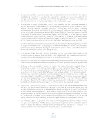 ANÁLISIS DE RESULTADOS DIAGNÓSTICO NACIONAL 2015 CALIDAD DE LA GESTIÓN MUNICIPAL
85
»» De acuerdo al análisis realizado, considerando la Tipología de las municipalidades, los mejores
resultados se encuentran en los casos que representan a grandes comunas metropolitanas, con
alto y/o medio desarrollo. En cambio, los resultados más bajos están asociados a municipios que
representan a comunas semi urbanas y rurales con desarrollo medio y bajo.
»» Al desagregar el análisis, diferenciando a las 20 municipalidades que han continuado aplicando el
Modelo Calidad de los Servicios Municipales, se observa que estos tienen un comportamiento promedio
superior a la de las Tipologías a las cuales pertenecen y muy cercana a los de Tipología 1. Lo anterior
permite resaltar el creciente nivel de logro de las municipalidades integrantes de la Tipología “Calidad”,
las que han seguido –explícitamente- a través de los años el Modelo de Calidad que ha puesto SUBDERE
a disposición de los municipios. Este resultado tiende a mostrar el valor de la aplicación del modelo
ya que entrega una metodología que orienta a las instituciones por el camino de la mejora continua y
cuyos resultados tangibles quedan reflejados en los resultados obtenidos el año 2015 y las tendencias
de crecimiento observados desde la aplicación por primera vez del Diagnóstico en el año 2010.
»» El análisis realizado comparando los resultados a través de los tres estudios de Diagnóstico, muestra
un progreso sistemático de los Municipios para los diferentes Ámbitos de Gestión. Esto sucede para
los municipios de las diferentes Tipologías, especialmente para los menos consolidados tanto en
materia de Gestión Institucional como Presupuestario.
»» La desagregación por Tipología y ámbitos de gestión entrega importantes señales para priorizar
futuras acciones de apoyo y desarrollo de las municipalidades, las que necesariamente debieran
considerar distintas estrategias en coherencia con su nivel del desarrollo.
»» AlestudiarloscoeficientesdecorrelaciónentrePuntajeTotalylasvariablespresentes,seobservaquenohay
correlaciones realmente importantes. Ello, no promete poder obtener un modelo explicativo de gran validez.
»» Realizado un extenso trabajo en obtener tal modelo (dentro de los modelos lineales) donde el
Puntaje Total se explica en función de otras variables, el mejor modelo fue donde el “Log en base e
de Puntaje Total” se explicaba como función de “Tipología” y “Calidad”. No obstante, el modelo tiene
un Coeficiente de Determinación del 24,2%, sugiriendo que hay múltiples otros factores que pueden
influir. Incorporando otras variables como variables explicativas en el modelo, se obtiene modelos que
presentanunCoeficientedeDeterminaciónalrededordel30%,confirmandoquenoapareceunmodelo
con valor predictivo sustancial. Hay con seguridad otras “variables” que no se miden o son muy difíciles
de medir, que influyen en el PT de cada municipio (por ejemplo, pueden ser “Calidad del Liderazgo de(de
la) Alcalde(sa)”, “Calidad del Trabajo en Equipo en el Personal de la Municipalidad”, u otras).
»» Elinstrumento“DiagnósticoNacional2015,CalidaddelaGestiónMunicipal”que–acontardeesteaño-será
uno de los indicadores de cumplimiento para la asignación del Fondo de Incentivo a la Gestión Municipal,
será aplicado en forma anual por las 345 municipalidades del país. Por medio de su aplicación, se dispondrá
de una medición sistemática y periódica del progreso de la Calidad de la Gestión de los municipios, tanto
global como individual. Con ello, se podrá apoyar más oportuna y efectivamente las diferentes iniciativas
en Calidad, y tener información actualizada sobre el progreso en el área. Esta información será de principal
utilidad para las propias municipalidades, de modo de conocer sus áreas de mayor y menor progreso.
»» Una potencial crítica a la aplicación anual del Instrumento Diagnóstico Nacional está relacionada
con que no son esperables modificaciones sustanciales en su gestión y nivel de Calidad, para un
mismo municipio. No obstante, dicha aplicación permitirá un mejor estudio de su evolución en el
tiempo, conduciendo a una toma de decisiones más precisa y fundamentada.
 