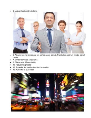  5. Mejorar la atención al cliente
 6. Atender con mayor rapidez en ciertos casos pero la finalidad es crear un vínculo con el
cliente.
 7. Brindar servicios adicionales
 8. Ofrecer una diferenciación
 10. Reducir los precios
 11. Aumentar los precios también necesarios.
 12. Aumentar la publicidad
 