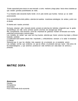 Existe capacidad para crecer en ese mercado a corto mediano y largo plazo hacia otras ciudades ya
que existen grandes posibilidades de éxito.
Y La industria está creciendo fuerte mente en el país viendo que muchas marcas ya se están
posicionando
En la accesibilidad a todo público, además de nuestras novedosas estrategias de ventas y unión con
el cliente
El cliente será nuestra prioridad.
Se busca alcanzar este mercado siendo pionero en este tipo de bebidas y logrando que la gente
se identifique con ella como primera opción a la hora de escoger que tomar.
Mis competidores más cercanos como las empresas de gaseosa inundan el mercado con mucha
publicidad promociones y precios bajos.
Los modelos de ventas que usan son muy buenos además que tienen precios muy bajos y ofrecen
bastante cantidad.
La publicidad será nuestro aliado más importante y enfocándonos siempre a la salud lo novedoso
Lo natural.
Sabiendo que lo que los clientes más esperan de un producto es un excelente precio
Las ventajas con las que contamos es que se ofrece un producto casi que nuevo más cerca de
los Sabanalargeros y que seremos pioneros en este territorio con esta clase de servicio y
producto.
MATRIZ DOFA
Amenazas
Clientes
Competencia
Desempleo
Poco crecimiento de la economía
 