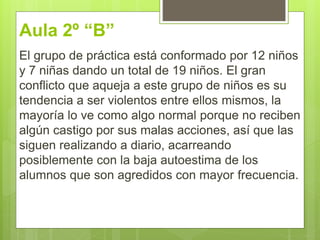 Aula 2º “B”
El grupo de práctica está conformado por 12 niños
y 7 niñas dando un total de 19 niños. El gran
conflicto que aqueja a este grupo de niños es su
tendencia a ser violentos entre ellos mismos, la
mayoría lo ve como algo normal porque no reciben
algún castigo por sus malas acciones, así que las
siguen realizando a diario, acarreando
posiblemente con la baja autoestima de los
alumnos que son agredidos con mayor frecuencia.
 