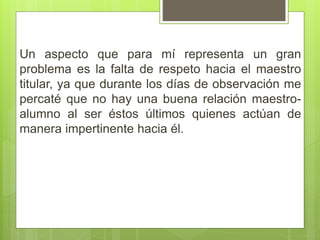 Un aspecto que para mí representa un gran
problema es la falta de respeto hacia el maestro
titular, ya que durante los días de observación me
percaté que no hay una buena relación maestro-
alumno al ser éstos últimos quienes actúan de
manera impertinente hacia él.
 