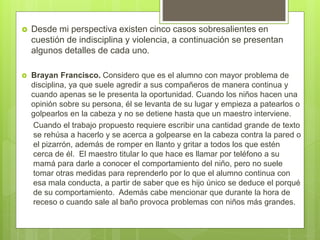  Desde mi perspectiva existen cinco casos sobresalientes en
cuestión de indisciplina y violencia, a continuación se presentan
algunos detalles de cada uno.
 Brayan Francisco. Considero que es el alumno con mayor problema de
disciplina, ya que suele agredir a sus compañeros de manera continua y
cuando apenas se le presenta la oportunidad. Cuando los niños hacen una
opinión sobre su persona, él se levanta de su lugar y empieza a patearlos o
golpearlos en la cabeza y no se detiene hasta que un maestro interviene.
Cuando el trabajo propuesto requiere escribir una cantidad grande de texto
se rehúsa a hacerlo y se acerca a golpearse en la cabeza contra la pared o
el pizarrón, además de romper en llanto y gritar a todos los que estén
cerca de él. El maestro titular lo que hace es llamar por teléfono a su
mamá para darle a conocer el comportamiento del niño, pero no suele
tomar otras medidas para reprenderlo por lo que el alumno continua con
esa mala conducta, a partir de saber que es hijo único se deduce el porqué
de su comportamiento. Además cabe mencionar que durante la hora de
receso o cuando sale al baño provoca problemas con niños más grandes.
 